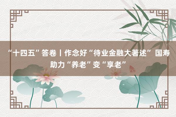 “十四五”答卷丨作念好“待业金融大著述” 国寿助力“养老”变“享老”